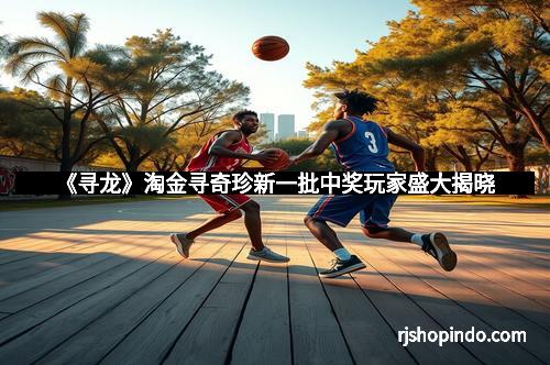 《寻龙》淘金寻奇珍新一批中奖玩家盛大揭晓